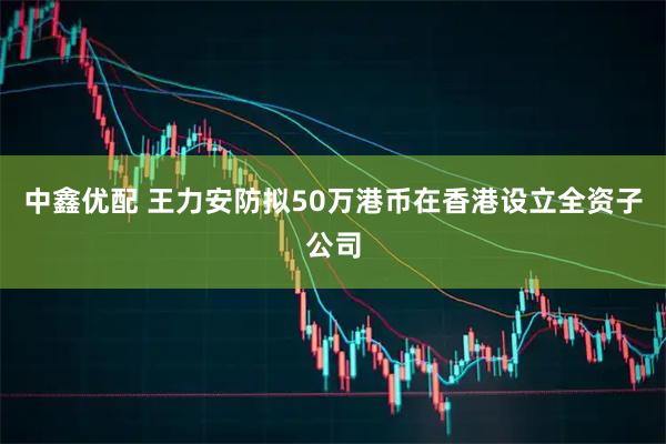 中鑫优配 王力安防拟50万港币在香港设立全资子公司
