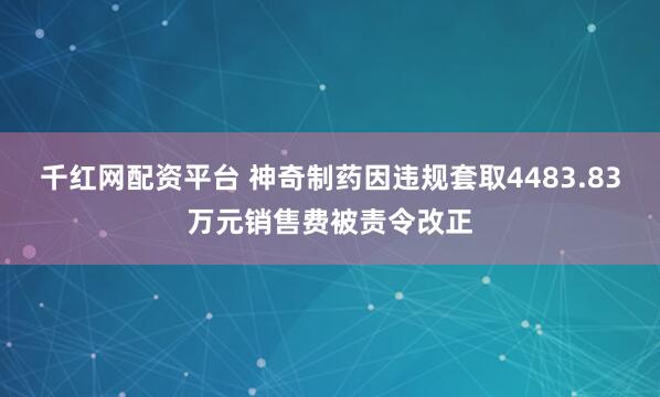 千红网配资平台 神奇制药因违规套取4483.83万元销售费被责令改正