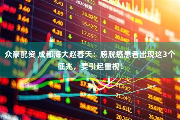 众豪配资 成都海大赵春天：膀胱癌患者出现这3个征兆，要引起重视！