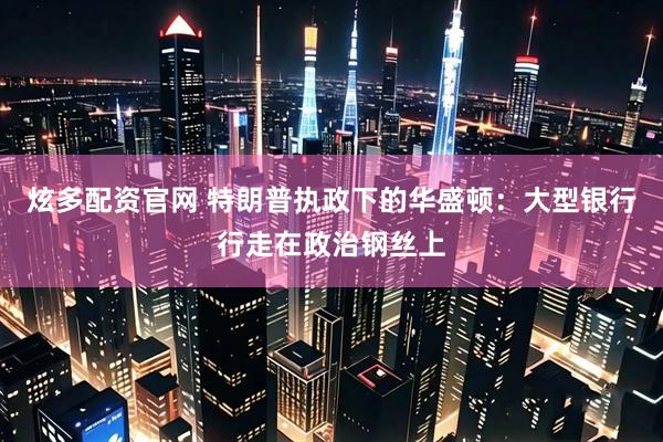 炫多配资官网 特朗普执政下的华盛顿：大型银行行走在政治钢丝上