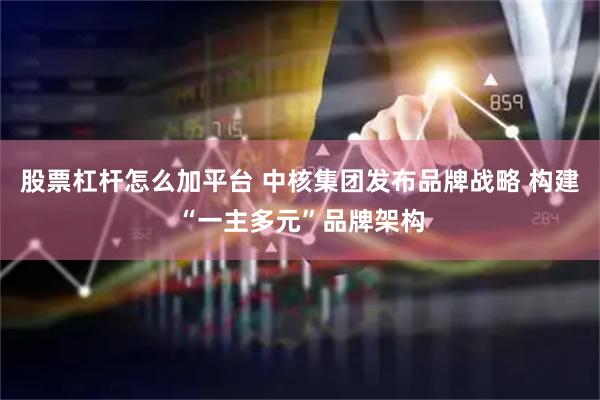 股票杠杆怎么加平台 中核集团发布品牌战略 构建“一主多元”品牌架构
