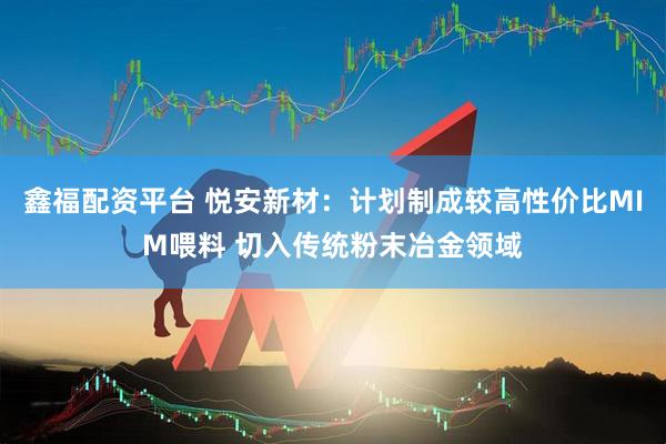 鑫福配资平台 悦安新材：计划制成较高性价比MIM喂料 切入传统粉末冶金领域