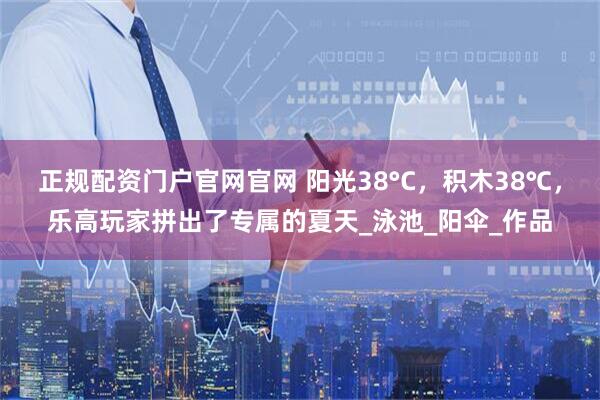 正规配资门户官网官网 阳光38°C，积木38℃，乐高玩家拼出了专属的夏天_泳池_阳伞_作品