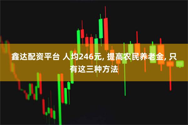 鑫达配资平台 人均246元, 提高农民养老金, 只有这三种方法