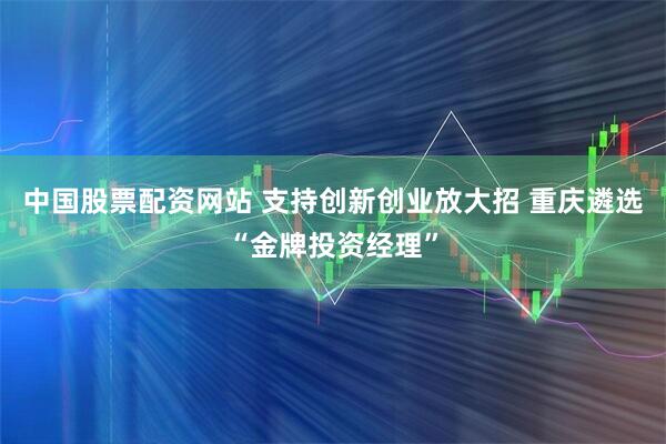 中国股票配资网站 支持创新创业放大招 重庆遴选“金牌投资经理”