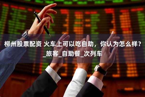 柳州股票配资 火车上可以吃自助，你认为怎么样？_旅客_自助餐_次列车