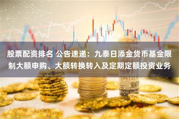股票配资排名 公告速递：九泰日添金货币基金限制大额申购、大额转换转入及定期定额投资业务