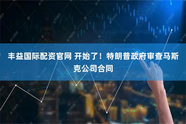 丰益国际配资官网 开始了！特朗普政府审查马斯克公司合同