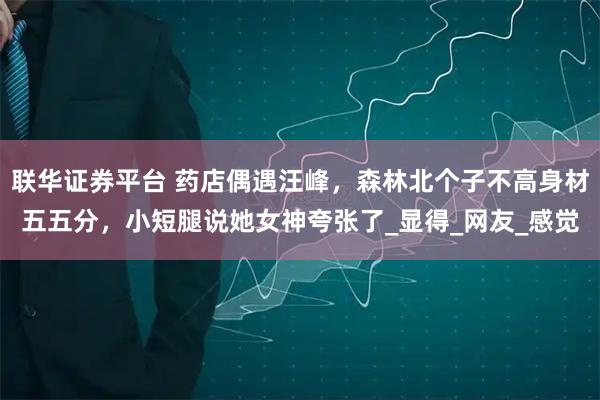 联华证券平台 药店偶遇汪峰，森林北个子不高身材五五分，小短腿说她女神夸张了_显得_网友_感觉