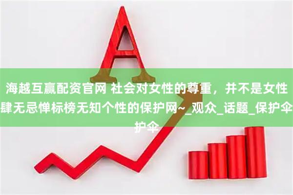 海越互赢配资官网 社会对女性的尊重，并不是女性肆无忌惮标榜无知个性的保护网~_观众_话题_保护伞