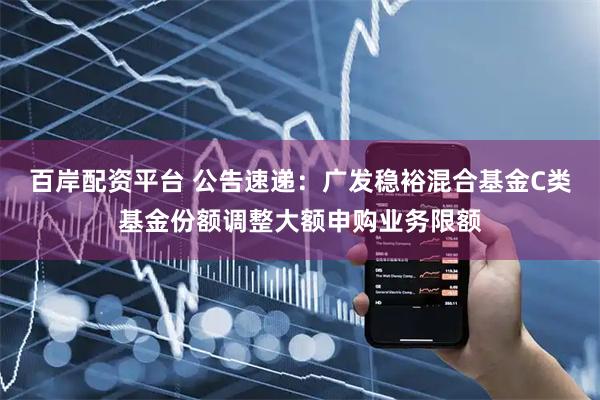百岸配资平台 公告速递：广发稳裕混合基金C类基金份额调整大额申购业务限额