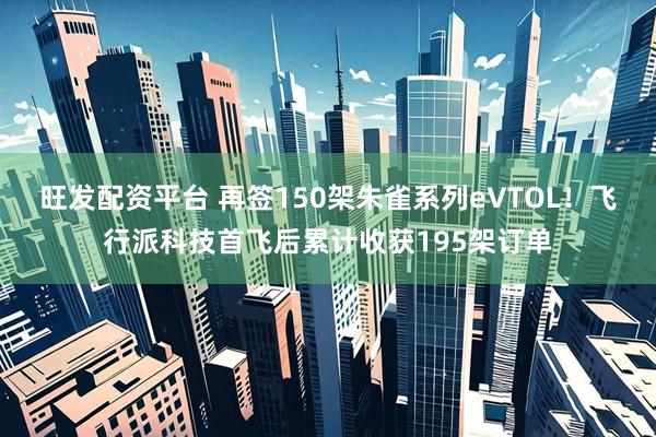 旺发配资平台 再签150架朱雀系列eVTOL！飞行派科技首飞后累计收获195架订单