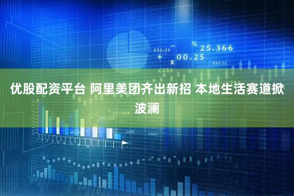 优股配资平台 阿里美团齐出新招 本地生活赛道掀波澜