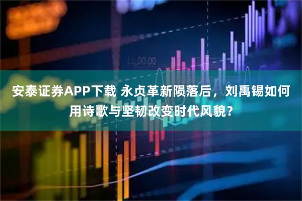 安泰证券APP下载 永贞革新陨落后，刘禹锡如何用诗歌与坚韧改变时代风貌？