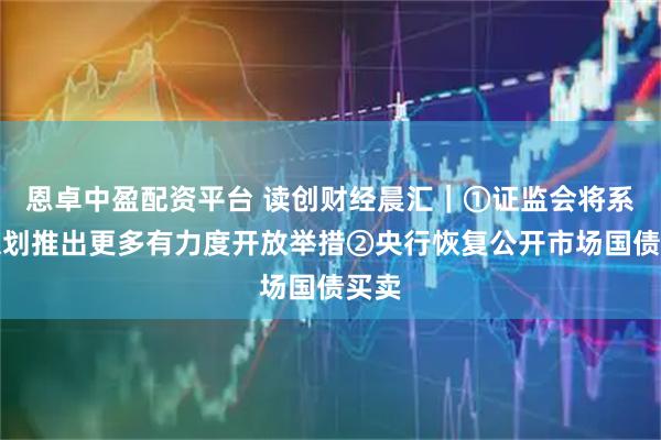 恩卓中盈配资平台 读创财经晨汇｜①证监会将系统谋划推出更多有力度开放举措②央行恢复公开市场国债买卖