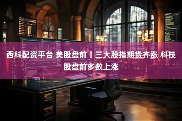 西科配资平台 美股盘前丨三大股指期货齐涨 科技股盘前多数上涨