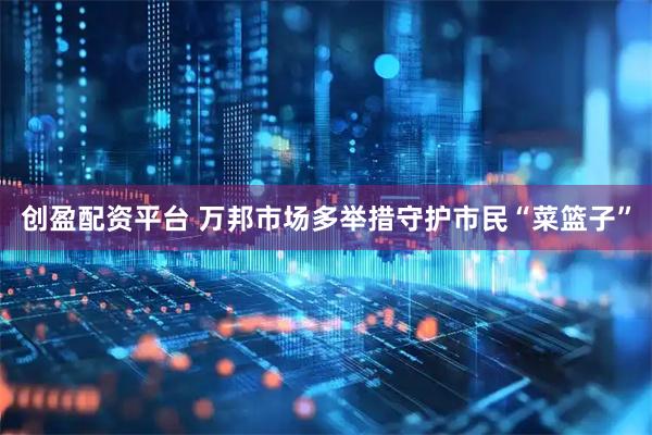 创盈配资平台 万邦市场多举措守护市民“菜篮子”