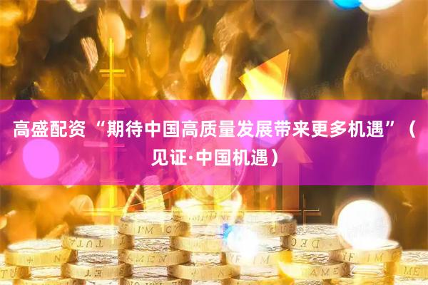 高盛配资 “期待中国高质量发展带来更多机遇”（见证·中国机遇）