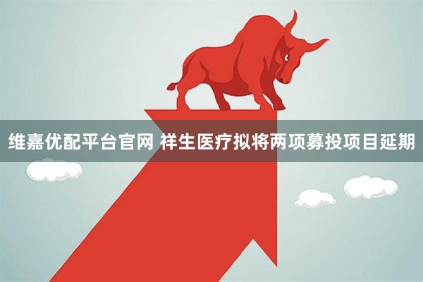 维嘉优配平台官网 祥生医疗拟将两项募投项目延期