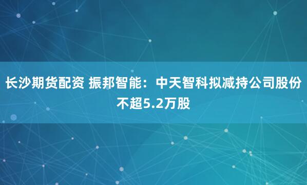长沙期货配资 振邦智能：中天智科拟减持公司股份不超5.2万股