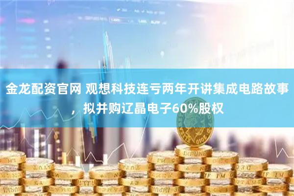 金龙配资官网 观想科技连亏两年开讲集成电路故事，拟并购辽晶电子60%股权