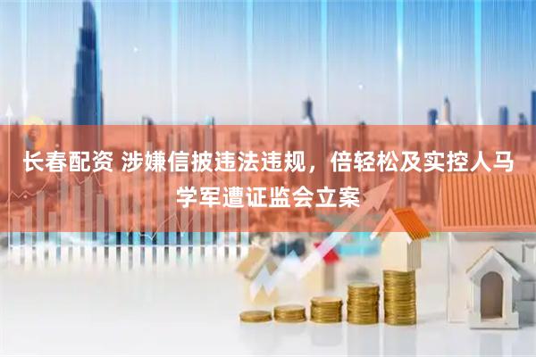 长春配资 涉嫌信披违法违规，倍轻松及实控人马学军遭证监会立案