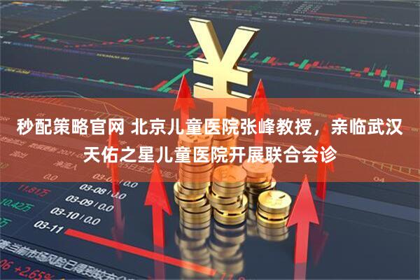 秒配策略官网 北京儿童医院张峰教授，亲临武汉天佑之星儿童医院开展联合会诊