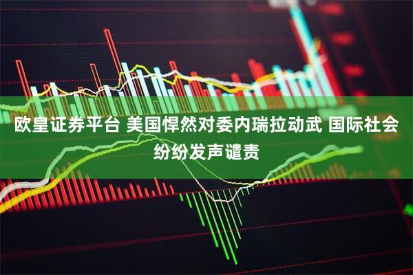 欧皇证券平台 美国悍然对委内瑞拉动武 国际社会纷纷发声谴责