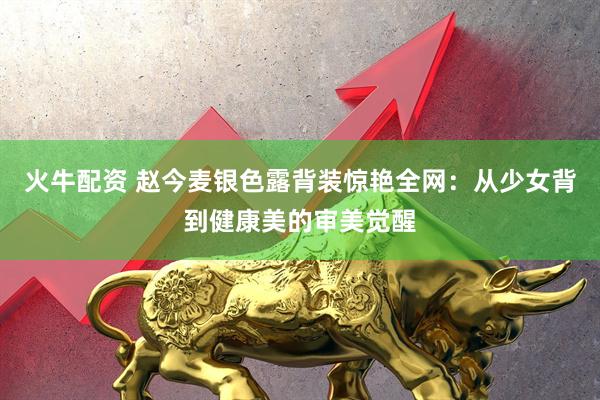火牛配资 赵今麦银色露背装惊艳全网：从少女背到健康美的审美觉醒