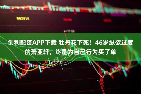 创利配资APP下载 牡丹花下死！46岁纵欲过度的萧亚轩，终是为自己行为买了单