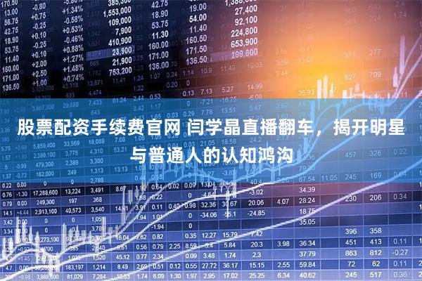 股票配资手续费官网 闫学晶直播翻车，揭开明星与普通人的认知鸿沟