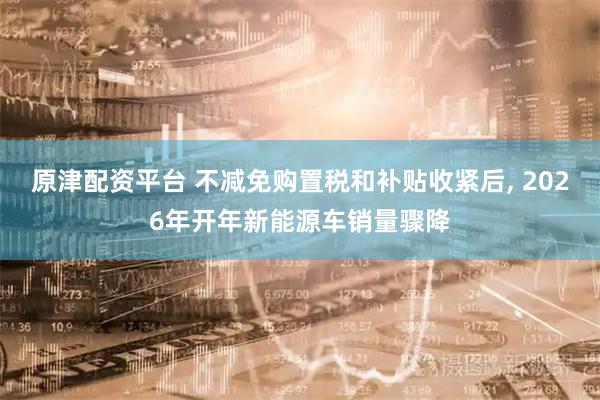 原津配资平台 不减免购置税和补贴收紧后, 2026年开年新能源车销量骤降