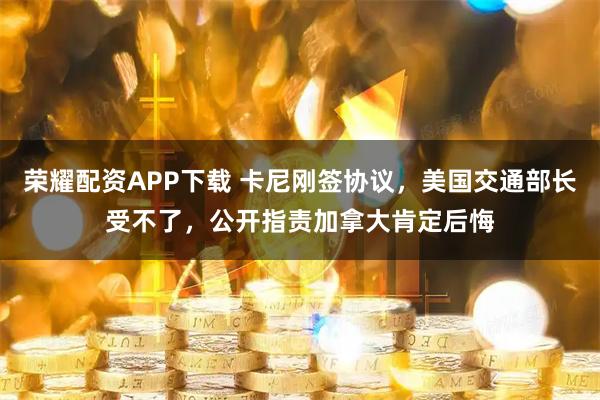 荣耀配资APP下载 卡尼刚签协议，美国交通部长受不了，公开指责加拿大肯定后悔