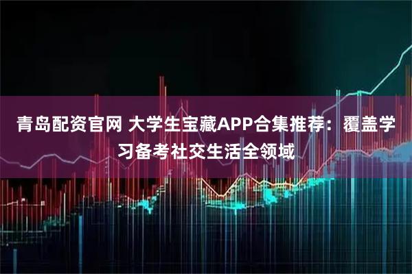 青岛配资官网 大学生宝藏APP合集推荐：覆盖学习备考社交生活全领域