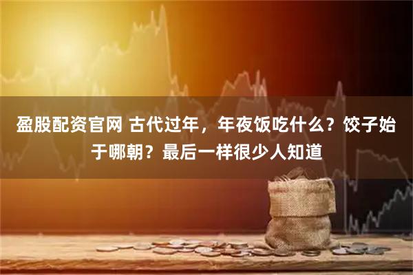 盈股配资官网 古代过年，年夜饭吃什么？饺子始于哪朝？最后一样很少人知道