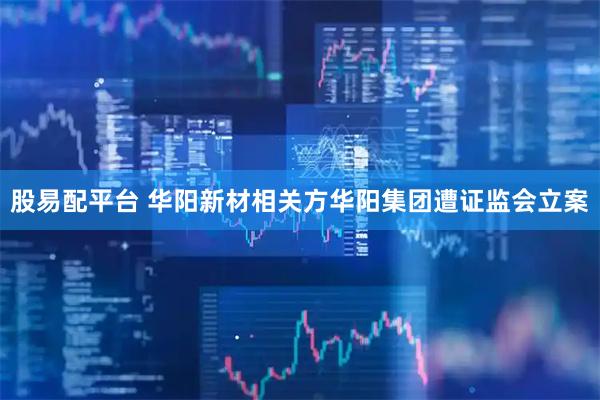 股易配平台 华阳新材相关方华阳集团遭证监会立案