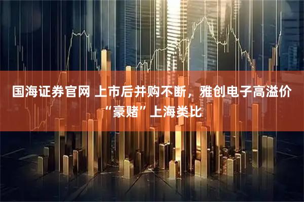 国海证券官网 上市后并购不断，雅创电子高溢价“豪赌”上海类比