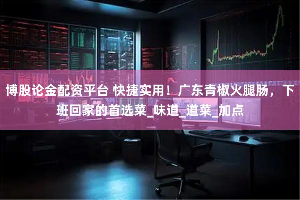 博股论金配资平台 快捷实用！广东青椒火腿肠，下班回家的首选菜_味道_道菜_加点