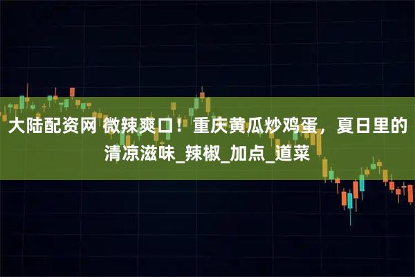 大陆配资网 微辣爽口！重庆黄瓜炒鸡蛋，夏日里的清凉滋味_辣椒_加点_道菜