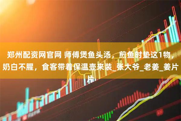 郑州配资网官网 师傅煲鱼头汤，煎鱼时垫这1物，奶白不腥，食客带着保温壶来装_张大爷_老姜_姜片