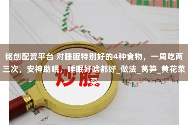 铭创配资平台 对睡眠特别好的4种食物，一周吃两三次，安神助眠，睡眠好啥都好_做法_莴笋_黄花菜