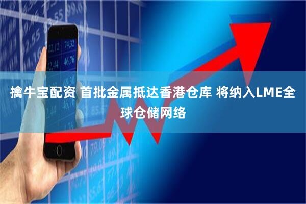 擒牛宝配资 首批金属抵达香港仓库 将纳入LME全球仓储网络