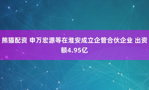 熊猫配资 申万宏源等在淮安成立企管合伙企业 出资额4.95亿