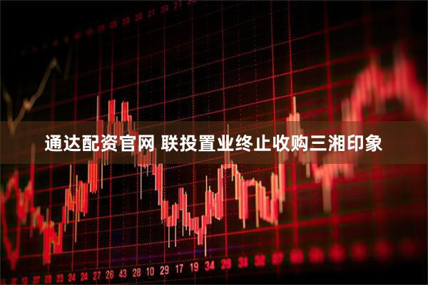 通达配资官网 联投置业终止收购三湘印象