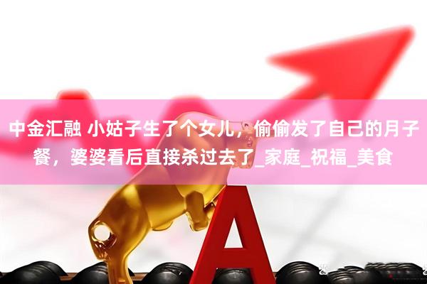 中金汇融 小姑子生了个女儿，偷偷发了自己的月子餐，婆婆看后直接杀过去了_家庭_祝福_美食