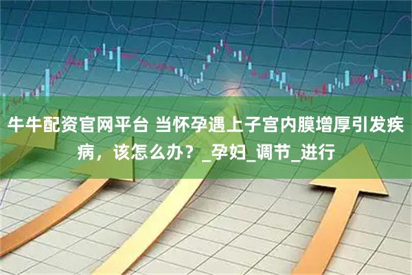 牛牛配资官网平台 当怀孕遇上子宫内膜增厚引发疾病，该怎么办？_孕妇_调节_进行