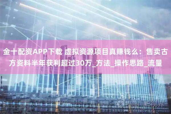 金十配资APP下载 虚拟资源项目真赚钱么：售卖古方资料半年获利超过30万_方法_操作思路_流量