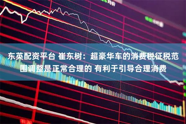 东英配资平台 崔东树：超豪华车的消费税征税范围调整是正常合理的 有利于引导合理消费