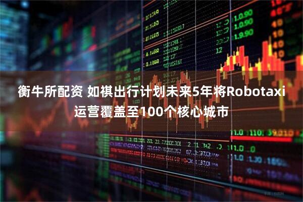 衡牛所配资 如祺出行计划未来5年将Robotaxi运营覆盖至100个核心城市