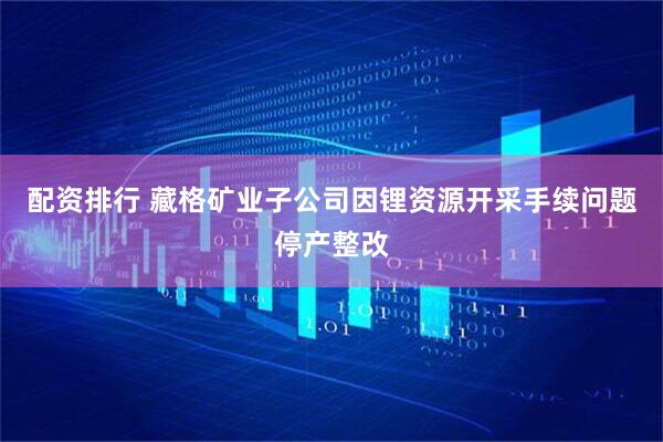 配资排行 藏格矿业子公司因锂资源开采手续问题停产整改